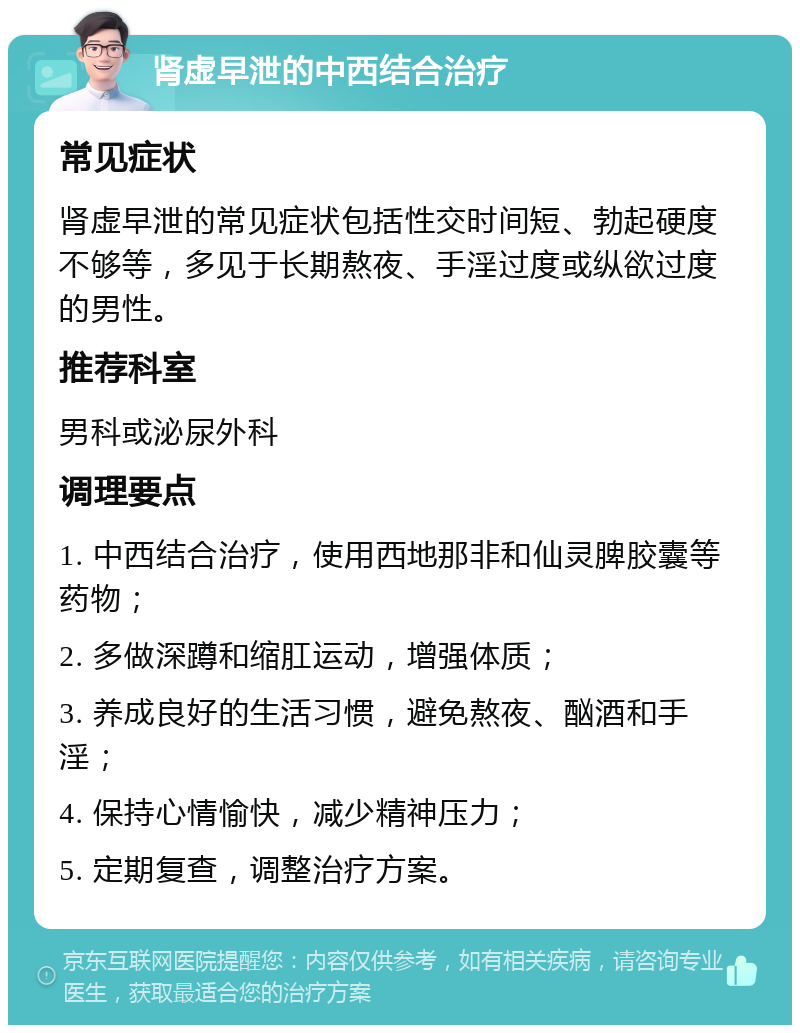 肾虚早泄的中西结合治疗 常见症状 肾虚早泄的常见症状包括性交时间短、勃起硬度不够等，多见于长期熬夜、手淫过度或纵欲过度的男性。 推荐科室 男科或泌尿外科 调理要点 1. 中西结合治疗，使用西地那非和仙灵脾胶囊等药物； 2. 多做深蹲和缩肛运动，增强体质； 3. 养成良好的生活习惯，避免熬夜、酗酒和手淫； 4. 保持心情愉快，减少精神压力； 5. 定期复查，调整治疗方案。