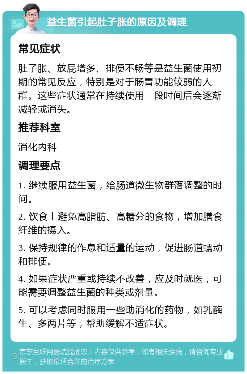 益生菌引起肚子胀的原因及调理 常见症状 肚子胀、放屁增多、排便不畅等是益生菌使用初期的常见反应，特别是对于肠胃功能较弱的人群。这些症状通常在持续使用一段时间后会逐渐减轻或消失。 推荐科室 消化内科 调理要点 1. 继续服用益生菌，给肠道微生物群落调整的时间。 2. 饮食上避免高脂肪、高糖分的食物，增加膳食纤维的摄入。 3. 保持规律的作息和适量的运动，促进肠道蠕动和排便。 4. 如果症状严重或持续不改善，应及时就医，可能需要调整益生菌的种类或剂量。 5. 可以考虑同时服用一些助消化的药物，如乳酶生、多两片等，帮助缓解不适症状。