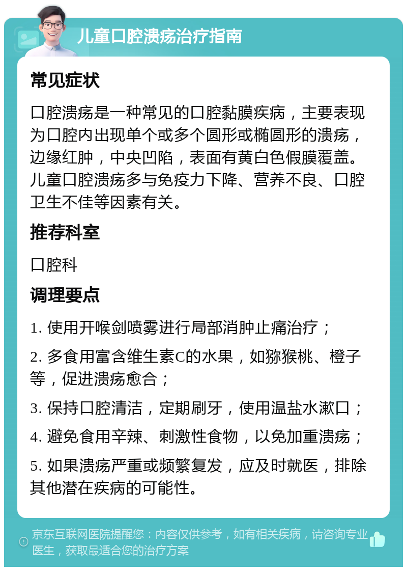 儿童口腔溃疡治疗指南 常见症状 口腔溃疡是一种常见的口腔黏膜疾病，主要表现为口腔内出现单个或多个圆形或椭圆形的溃疡，边缘红肿，中央凹陷，表面有黄白色假膜覆盖。儿童口腔溃疡多与免疫力下降、营养不良、口腔卫生不佳等因素有关。 推荐科室 口腔科 调理要点 1. 使用开喉剑喷雾进行局部消肿止痛治疗； 2. 多食用富含维生素C的水果，如猕猴桃、橙子等，促进溃疡愈合； 3. 保持口腔清洁，定期刷牙，使用温盐水漱口； 4. 避免食用辛辣、刺激性食物，以免加重溃疡； 5. 如果溃疡严重或频繁复发，应及时就医，排除其他潜在疾病的可能性。