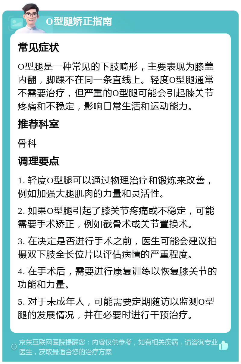 O型腿矫正指南 常见症状 O型腿是一种常见的下肢畸形，主要表现为膝盖内翻，脚踝不在同一条直线上。轻度O型腿通常不需要治疗，但严重的O型腿可能会引起膝关节疼痛和不稳定，影响日常生活和运动能力。 推荐科室 骨科 调理要点 1. 轻度O型腿可以通过物理治疗和锻炼来改善，例如加强大腿肌肉的力量和灵活性。 2. 如果O型腿引起了膝关节疼痛或不稳定，可能需要手术矫正，例如截骨术或关节置换术。 3. 在决定是否进行手术之前，医生可能会建议拍摄双下肢全长位片以评估病情的严重程度。 4. 在手术后，需要进行康复训练以恢复膝关节的功能和力量。 5. 对于未成年人，可能需要定期随访以监测O型腿的发展情况，并在必要时进行干预治疗。