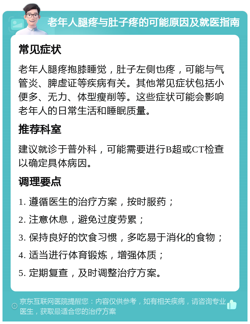 老年人腿疼与肚子疼的可能原因及就医指南 常见症状 老年人腿疼抱膝睡觉，肚子左侧也疼，可能与气管炎、脾虚证等疾病有关。其他常见症状包括小便多、无力、体型瘦削等。这些症状可能会影响老年人的日常生活和睡眠质量。 推荐科室 建议就诊于普外科，可能需要进行B超或CT检查以确定具体病因。 调理要点 1. 遵循医生的治疗方案，按时服药； 2. 注意休息，避免过度劳累； 3. 保持良好的饮食习惯，多吃易于消化的食物； 4. 适当进行体育锻炼，增强体质； 5. 定期复查，及时调整治疗方案。