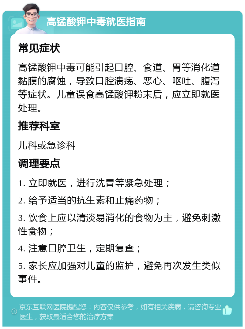 高锰酸钾中毒就医指南 常见症状 高锰酸钾中毒可能引起口腔、食道、胃等消化道黏膜的腐蚀，导致口腔溃疡、恶心、呕吐、腹泻等症状。儿童误食高锰酸钾粉末后，应立即就医处理。 推荐科室 儿科或急诊科 调理要点 1. 立即就医，进行洗胃等紧急处理； 2. 给予适当的抗生素和止痛药物； 3. 饮食上应以清淡易消化的食物为主，避免刺激性食物； 4. 注意口腔卫生，定期复查； 5. 家长应加强对儿童的监护，避免再次发生类似事件。