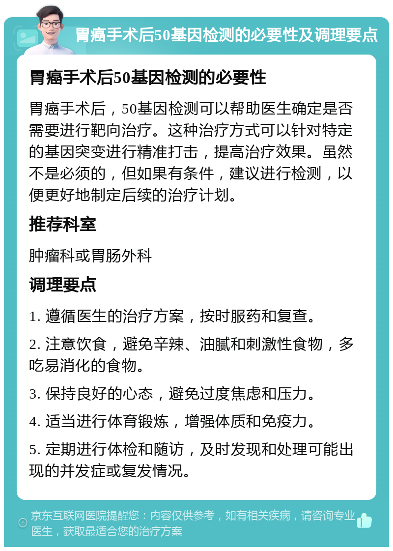 胃癌手术后50基因检测的必要性及调理要点 胃癌手术后50基因检测的必要性 胃癌手术后，50基因检测可以帮助医生确定是否需要进行靶向治疗。这种治疗方式可以针对特定的基因突变进行精准打击，提高治疗效果。虽然不是必须的，但如果有条件，建议进行检测，以便更好地制定后续的治疗计划。 推荐科室 肿瘤科或胃肠外科 调理要点 1. 遵循医生的治疗方案，按时服药和复查。 2. 注意饮食，避免辛辣、油腻和刺激性食物，多吃易消化的食物。 3. 保持良好的心态，避免过度焦虑和压力。 4. 适当进行体育锻炼，增强体质和免疫力。 5. 定期进行体检和随访，及时发现和处理可能出现的并发症或复发情况。