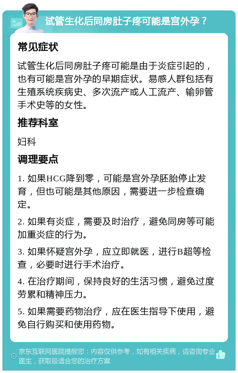 试管生化后同房肚子疼可能是宫外孕？ 常见症状 试管生化后同房肚子疼可能是由于炎症引起的，也有可能是宫外孕的早期症状。易感人群包括有生殖系统疾病史、多次流产或人工流产、输卵管手术史等的女性。 推荐科室 妇科 调理要点 1. 如果HCG降到零，可能是宫外孕胚胎停止发育，但也可能是其他原因，需要进一步检查确定。 2. 如果有炎症，需要及时治疗，避免同房等可能加重炎症的行为。 3. 如果怀疑宫外孕，应立即就医，进行B超等检查，必要时进行手术治疗。 4. 在治疗期间，保持良好的生活习惯，避免过度劳累和精神压力。 5. 如果需要药物治疗，应在医生指导下使用，避免自行购买和使用药物。