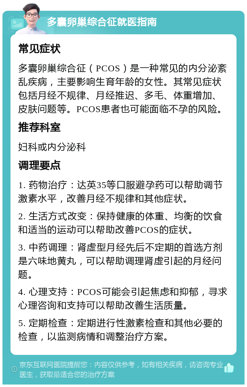 多囊卵巢综合征就医指南 常见症状 多囊卵巢综合征（PCOS）是一种常见的内分泌紊乱疾病，主要影响生育年龄的女性。其常见症状包括月经不规律、月经推迟、多毛、体重增加、皮肤问题等。PCOS患者也可能面临不孕的风险。 推荐科室 妇科或内分泌科 调理要点 1. 药物治疗：达英35等口服避孕药可以帮助调节激素水平，改善月经不规律和其他症状。 2. 生活方式改变：保持健康的体重、均衡的饮食和适当的运动可以帮助改善PCOS的症状。 3. 中药调理：肾虚型月经先后不定期的首选方剂是六味地黄丸，可以帮助调理肾虚引起的月经问题。 4. 心理支持：PCOS可能会引起焦虑和抑郁，寻求心理咨询和支持可以帮助改善生活质量。 5. 定期检查：定期进行性激素检查和其他必要的检查，以监测病情和调整治疗方案。