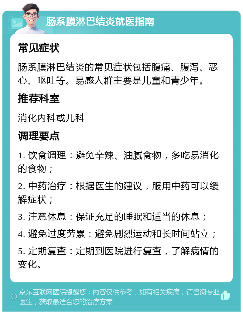 肠系膜淋巴结炎就医指南 常见症状 肠系膜淋巴结炎的常见症状包括腹痛、腹泻、恶心、呕吐等。易感人群主要是儿童和青少年。 推荐科室 消化内科或儿科 调理要点 1. 饮食调理：避免辛辣、油腻食物，多吃易消化的食物； 2. 中药治疗：根据医生的建议，服用中药可以缓解症状； 3. 注意休息：保证充足的睡眠和适当的休息； 4. 避免过度劳累：避免剧烈运动和长时间站立； 5. 定期复查：定期到医院进行复查，了解病情的变化。