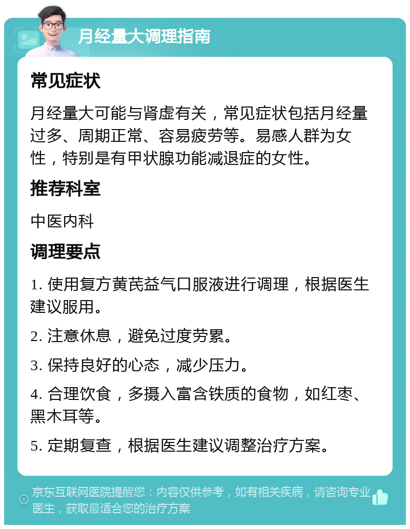 月经量大调理指南 常见症状 月经量大可能与肾虚有关，常见症状包括月经量过多、周期正常、容易疲劳等。易感人群为女性，特别是有甲状腺功能减退症的女性。 推荐科室 中医内科 调理要点 1. 使用复方黄芪益气口服液进行调理，根据医生建议服用。 2. 注意休息，避免过度劳累。 3. 保持良好的心态，减少压力。 4. 合理饮食，多摄入富含铁质的食物，如红枣、黑木耳等。 5. 定期复查，根据医生建议调整治疗方案。