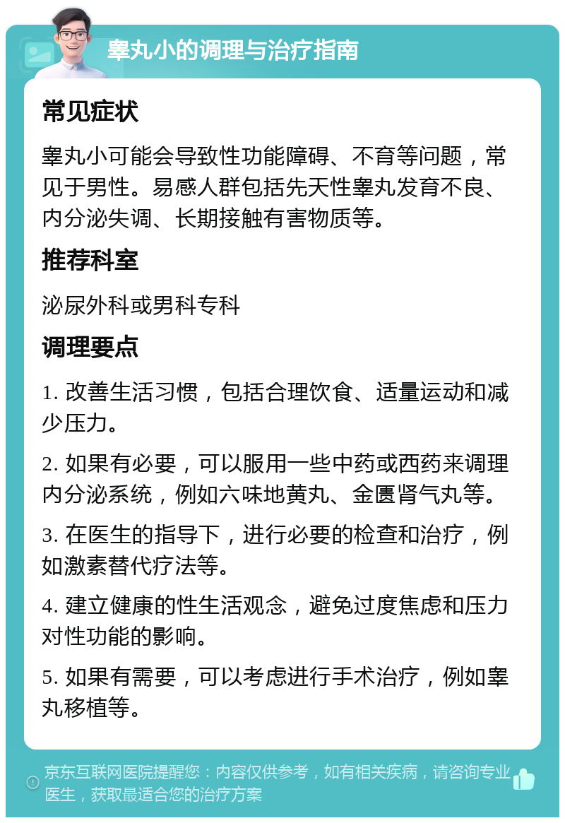 睾丸小的调理与治疗指南 常见症状 睾丸小可能会导致性功能障碍、不育等问题，常见于男性。易感人群包括先天性睾丸发育不良、内分泌失调、长期接触有害物质等。 推荐科室 泌尿外科或男科专科 调理要点 1. 改善生活习惯，包括合理饮食、适量运动和减少压力。 2. 如果有必要，可以服用一些中药或西药来调理内分泌系统，例如六味地黄丸、金匮肾气丸等。 3. 在医生的指导下，进行必要的检查和治疗，例如激素替代疗法等。 4. 建立健康的性生活观念，避免过度焦虑和压力对性功能的影响。 5. 如果有需要，可以考虑进行手术治疗，例如睾丸移植等。