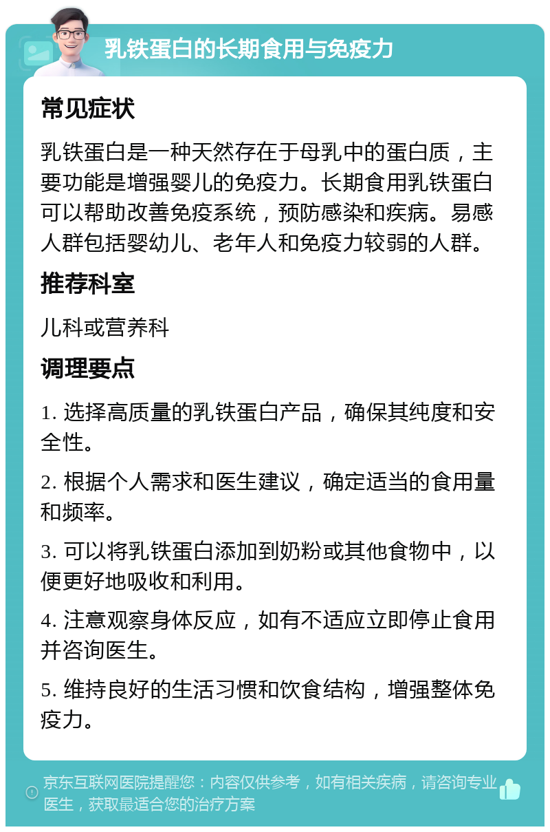 乳铁蛋白的长期食用与免疫力 常见症状 乳铁蛋白是一种天然存在于母乳中的蛋白质，主要功能是增强婴儿的免疫力。长期食用乳铁蛋白可以帮助改善免疫系统，预防感染和疾病。易感人群包括婴幼儿、老年人和免疫力较弱的人群。 推荐科室 儿科或营养科 调理要点 1. 选择高质量的乳铁蛋白产品，确保其纯度和安全性。 2. 根据个人需求和医生建议，确定适当的食用量和频率。 3. 可以将乳铁蛋白添加到奶粉或其他食物中，以便更好地吸收和利用。 4. 注意观察身体反应，如有不适应立即停止食用并咨询医生。 5. 维持良好的生活习惯和饮食结构，增强整体免疫力。