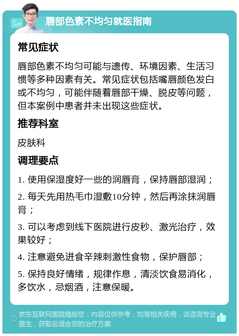 唇部色素不均匀就医指南 常见症状 唇部色素不均匀可能与遗传、环境因素、生活习惯等多种因素有关。常见症状包括嘴唇颜色发白或不均匀，可能伴随着唇部干燥、脱皮等问题，但本案例中患者并未出现这些症状。 推荐科室 皮肤科 调理要点 1. 使用保湿度好一些的润唇膏，保持唇部湿润； 2. 每天先用热毛巾湿敷10分钟，然后再涂抹润唇膏； 3. 可以考虑到线下医院进行皮秒、激光治疗，效果较好； 4. 注意避免进食辛辣刺激性食物，保护唇部； 5. 保持良好情绪，规律作息，清淡饮食易消化，多饮水，忌烟酒，注意保暖。