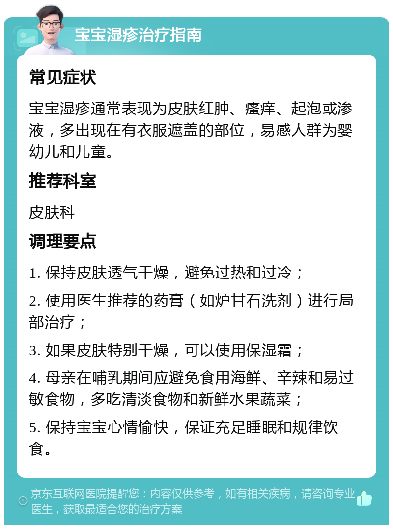 宝宝湿疹治疗指南 常见症状 宝宝湿疹通常表现为皮肤红肿、瘙痒、起泡或渗液，多出现在有衣服遮盖的部位，易感人群为婴幼儿和儿童。 推荐科室 皮肤科 调理要点 1. 保持皮肤透气干燥，避免过热和过冷； 2. 使用医生推荐的药膏（如炉甘石洗剂）进行局部治疗； 3. 如果皮肤特别干燥，可以使用保湿霜； 4. 母亲在哺乳期间应避免食用海鲜、辛辣和易过敏食物，多吃清淡食物和新鲜水果蔬菜； 5. 保持宝宝心情愉快，保证充足睡眠和规律饮食。