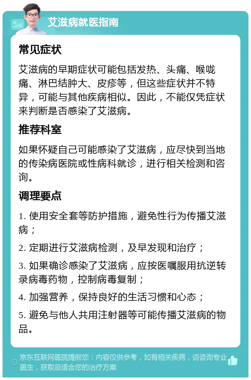 艾滋病就医指南 常见症状 艾滋病的早期症状可能包括发热、头痛、喉咙痛、淋巴结肿大、皮疹等，但这些症状并不特异，可能与其他疾病相似。因此，不能仅凭症状来判断是否感染了艾滋病。 推荐科室 如果怀疑自己可能感染了艾滋病，应尽快到当地的传染病医院或性病科就诊，进行相关检测和咨询。 调理要点 1. 使用安全套等防护措施，避免性行为传播艾滋病； 2. 定期进行艾滋病检测，及早发现和治疗； 3. 如果确诊感染了艾滋病，应按医嘱服用抗逆转录病毒药物，控制病毒复制； 4. 加强营养，保持良好的生活习惯和心态； 5. 避免与他人共用注射器等可能传播艾滋病的物品。