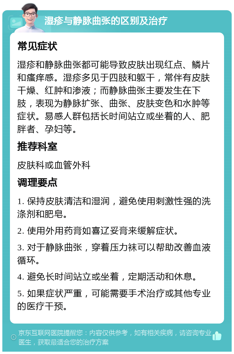 湿疹与静脉曲张的区别及治疗 常见症状 湿疹和静脉曲张都可能导致皮肤出现红点、鳞片和瘙痒感。湿疹多见于四肢和躯干，常伴有皮肤干燥、红肿和渗液；而静脉曲张主要发生在下肢，表现为静脉扩张、曲张、皮肤变色和水肿等症状。易感人群包括长时间站立或坐着的人、肥胖者、孕妇等。 推荐科室 皮肤科或血管外科 调理要点 1. 保持皮肤清洁和湿润，避免使用刺激性强的洗涤剂和肥皂。 2. 使用外用药膏如喜辽妥膏来缓解症状。 3. 对于静脉曲张，穿着压力袜可以帮助改善血液循环。 4. 避免长时间站立或坐着，定期活动和休息。 5. 如果症状严重，可能需要手术治疗或其他专业的医疗干预。