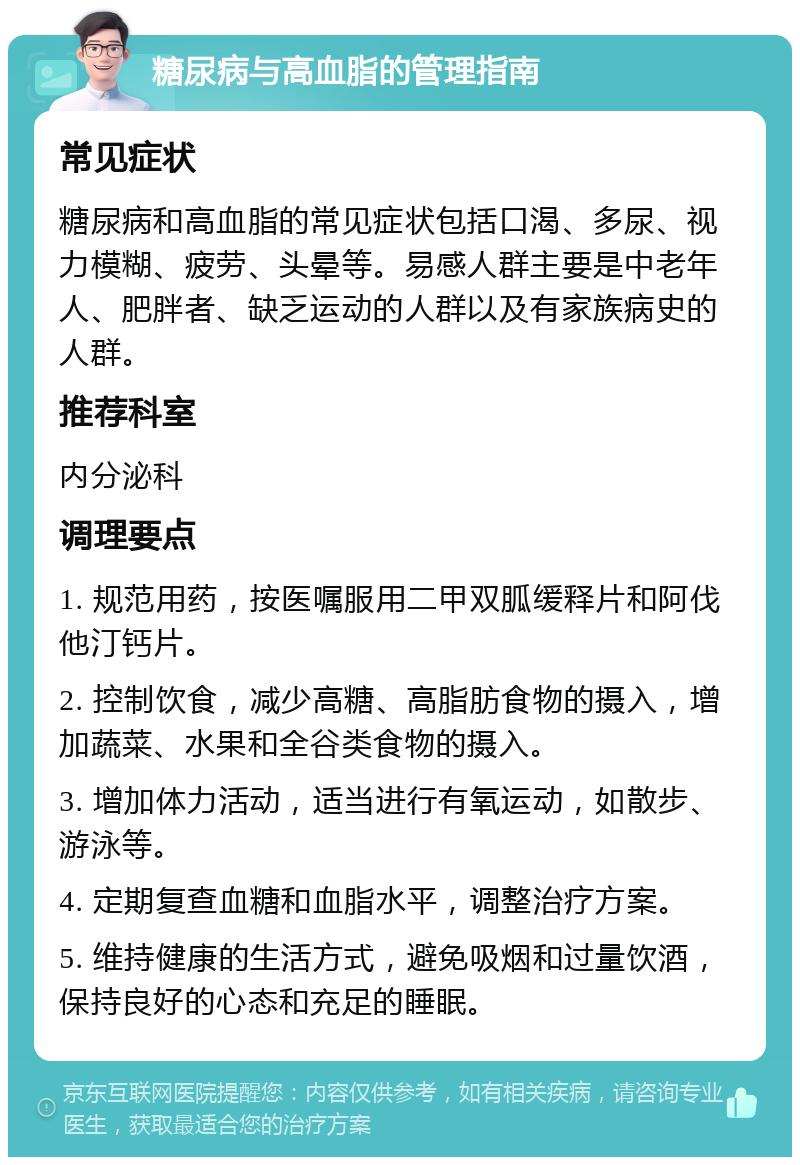 糖尿病与高血脂的管理指南 常见症状 糖尿病和高血脂的常见症状包括口渴、多尿、视力模糊、疲劳、头晕等。易感人群主要是中老年人、肥胖者、缺乏运动的人群以及有家族病史的人群。 推荐科室 内分泌科 调理要点 1. 规范用药，按医嘱服用二甲双胍缓释片和阿伐他汀钙片。 2. 控制饮食，减少高糖、高脂肪食物的摄入，增加蔬菜、水果和全谷类食物的摄入。 3. 增加体力活动，适当进行有氧运动，如散步、游泳等。 4. 定期复查血糖和血脂水平，调整治疗方案。 5. 维持健康的生活方式，避免吸烟和过量饮酒，保持良好的心态和充足的睡眠。