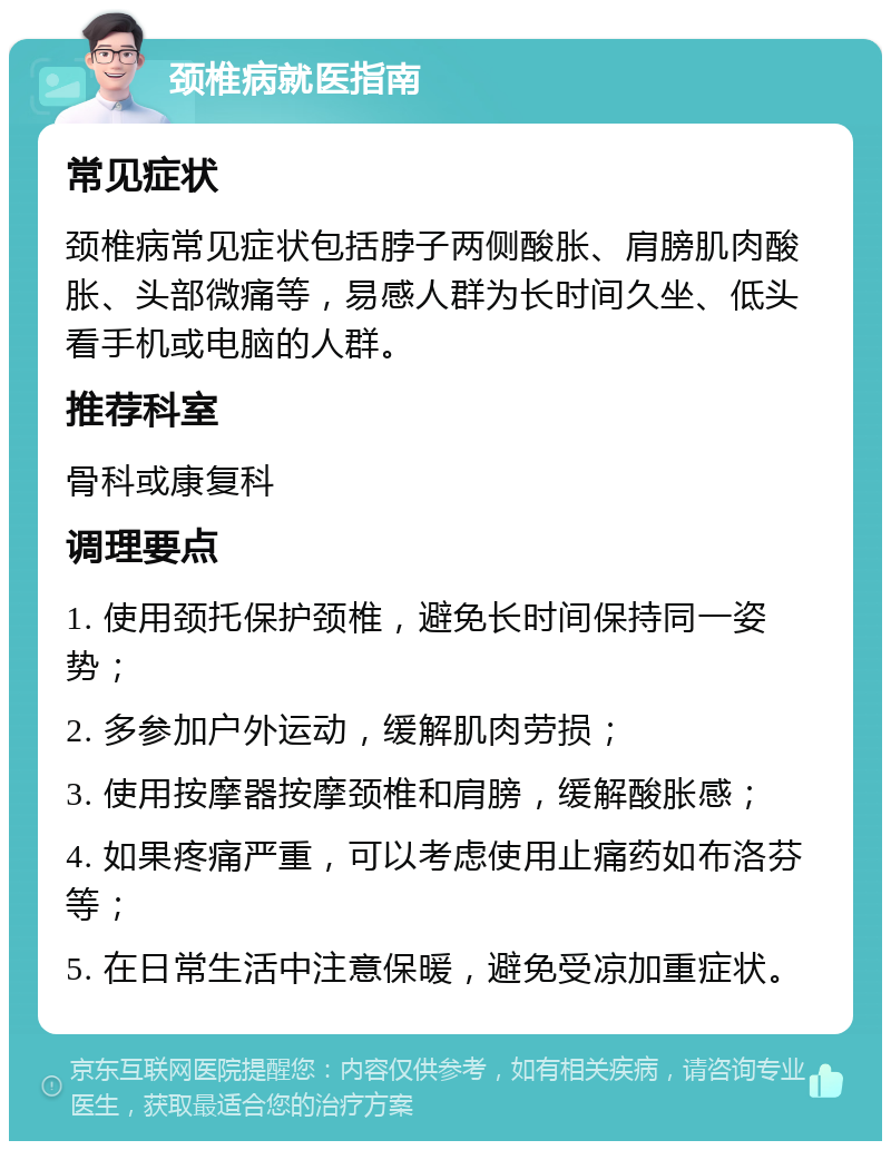 颈椎病就医指南 常见症状 颈椎病常见症状包括脖子两侧酸胀、肩膀肌肉酸胀、头部微痛等，易感人群为长时间久坐、低头看手机或电脑的人群。 推荐科室 骨科或康复科 调理要点 1. 使用颈托保护颈椎，避免长时间保持同一姿势； 2. 多参加户外运动，缓解肌肉劳损； 3. 使用按摩器按摩颈椎和肩膀，缓解酸胀感； 4. 如果疼痛严重，可以考虑使用止痛药如布洛芬等； 5. 在日常生活中注意保暖，避免受凉加重症状。