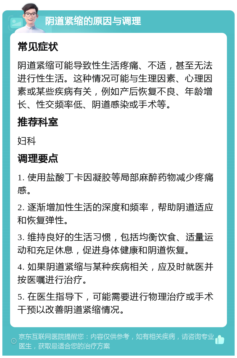 阴道紧缩的原因与调理 常见症状 阴道紧缩可能导致性生活疼痛、不适，甚至无法进行性生活。这种情况可能与生理因素、心理因素或某些疾病有关，例如产后恢复不良、年龄增长、性交频率低、阴道感染或手术等。 推荐科室 妇科 调理要点 1. 使用盐酸丁卡因凝胶等局部麻醉药物减少疼痛感。 2. 逐渐增加性生活的深度和频率，帮助阴道适应和恢复弹性。 3. 维持良好的生活习惯，包括均衡饮食、适量运动和充足休息，促进身体健康和阴道恢复。 4. 如果阴道紧缩与某种疾病相关，应及时就医并按医嘱进行治疗。 5. 在医生指导下，可能需要进行物理治疗或手术干预以改善阴道紧缩情况。