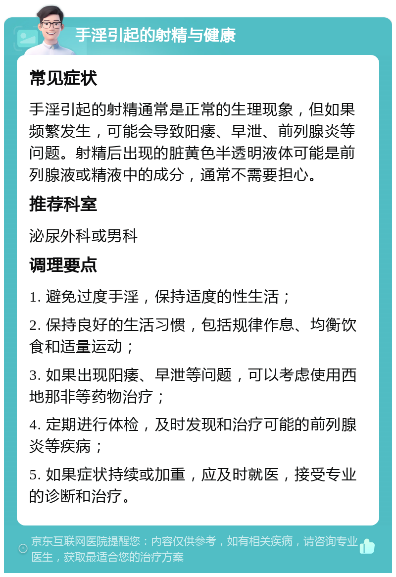 手淫引起的射精与健康 常见症状 手淫引起的射精通常是正常的生理现象，但如果频繁发生，可能会导致阳痿、早泄、前列腺炎等问题。射精后出现的脏黄色半透明液体可能是前列腺液或精液中的成分，通常不需要担心。 推荐科室 泌尿外科或男科 调理要点 1. 避免过度手淫，保持适度的性生活； 2. 保持良好的生活习惯，包括规律作息、均衡饮食和适量运动； 3. 如果出现阳痿、早泄等问题，可以考虑使用西地那非等药物治疗； 4. 定期进行体检，及时发现和治疗可能的前列腺炎等疾病； 5. 如果症状持续或加重，应及时就医，接受专业的诊断和治疗。