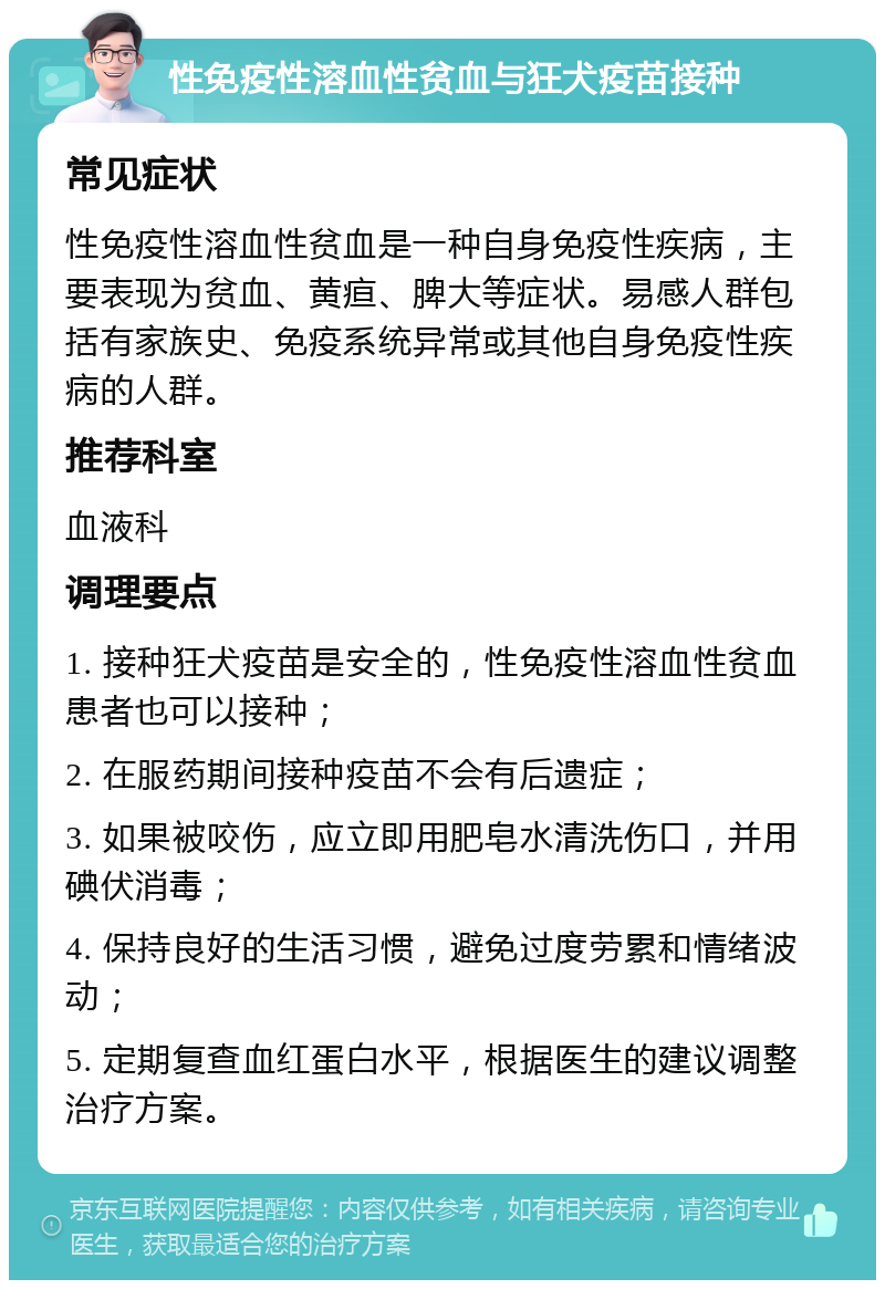 性免疫性溶血性贫血与狂犬疫苗接种 常见症状 性免疫性溶血性贫血是一种自身免疫性疾病，主要表现为贫血、黄疸、脾大等症状。易感人群包括有家族史、免疫系统异常或其他自身免疫性疾病的人群。 推荐科室 血液科 调理要点 1. 接种狂犬疫苗是安全的，性免疫性溶血性贫血患者也可以接种； 2. 在服药期间接种疫苗不会有后遗症； 3. 如果被咬伤，应立即用肥皂水清洗伤口，并用碘伏消毒； 4. 保持良好的生活习惯，避免过度劳累和情绪波动； 5. 定期复查血红蛋白水平，根据医生的建议调整治疗方案。