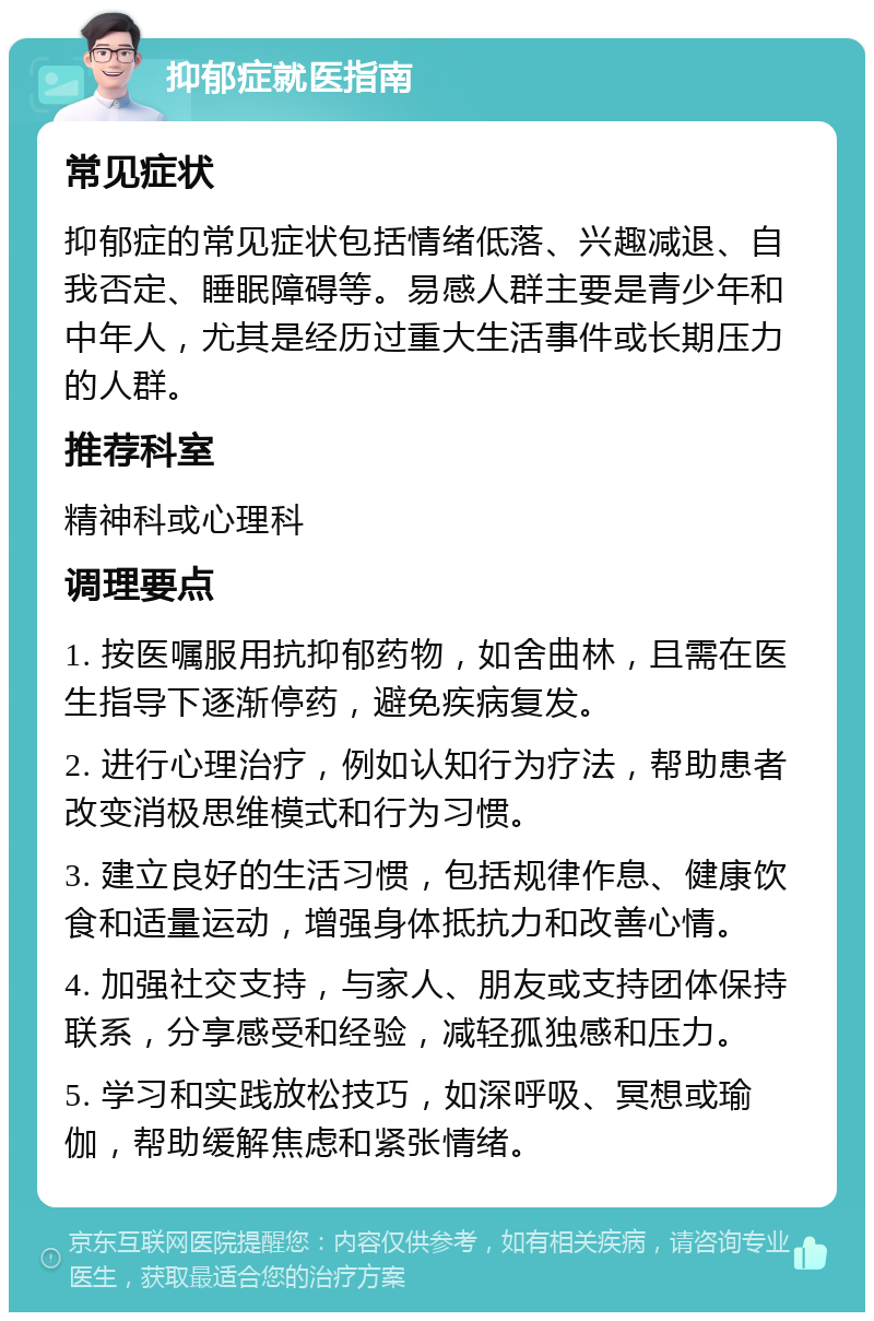 抑郁症就医指南 常见症状 抑郁症的常见症状包括情绪低落、兴趣减退、自我否定、睡眠障碍等。易感人群主要是青少年和中年人，尤其是经历过重大生活事件或长期压力的人群。 推荐科室 精神科或心理科 调理要点 1. 按医嘱服用抗抑郁药物，如舍曲林，且需在医生指导下逐渐停药，避免疾病复发。 2. 进行心理治疗，例如认知行为疗法，帮助患者改变消极思维模式和行为习惯。 3. 建立良好的生活习惯，包括规律作息、健康饮食和适量运动，增强身体抵抗力和改善心情。 4. 加强社交支持，与家人、朋友或支持团体保持联系，分享感受和经验，减轻孤独感和压力。 5. 学习和实践放松技巧，如深呼吸、冥想或瑜伽，帮助缓解焦虑和紧张情绪。