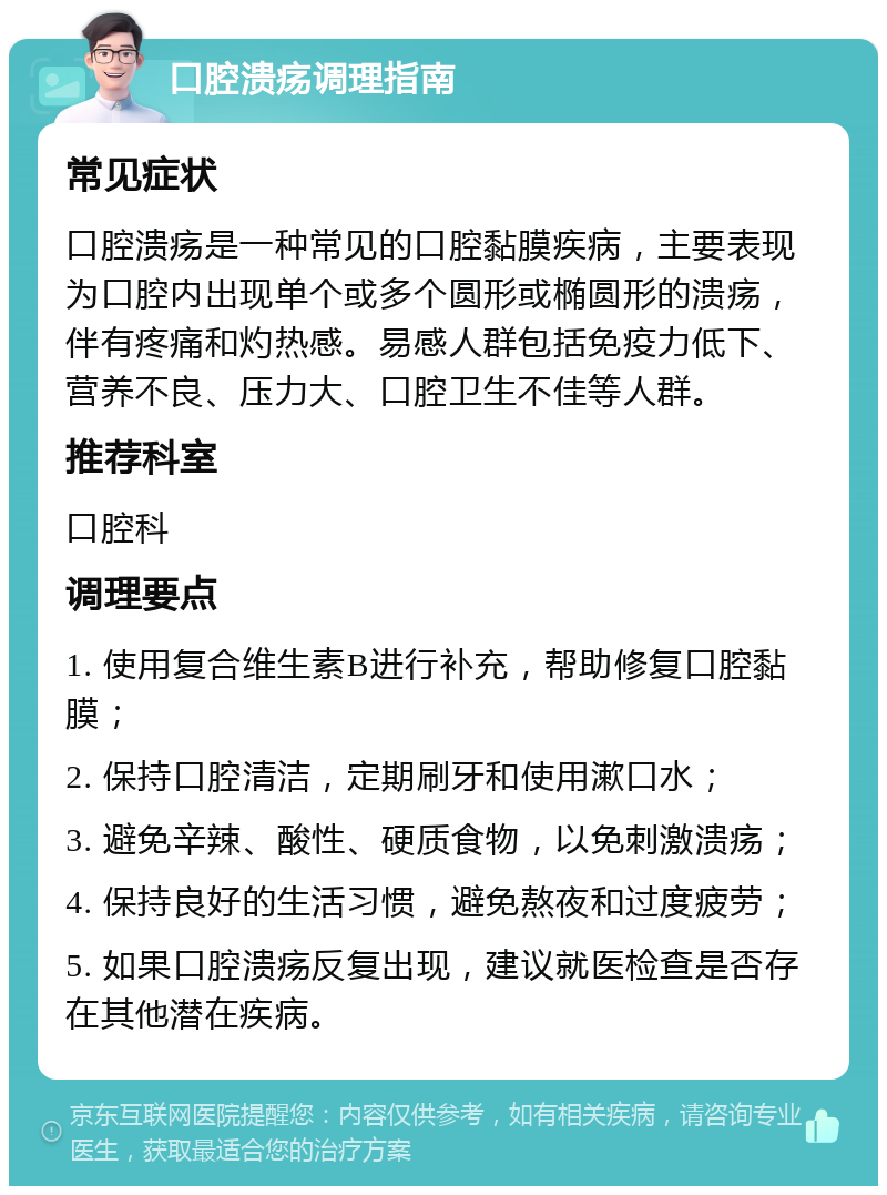 口腔溃疡调理指南 常见症状 口腔溃疡是一种常见的口腔黏膜疾病，主要表现为口腔内出现单个或多个圆形或椭圆形的溃疡，伴有疼痛和灼热感。易感人群包括免疫力低下、营养不良、压力大、口腔卫生不佳等人群。 推荐科室 口腔科 调理要点 1. 使用复合维生素B进行补充，帮助修复口腔黏膜； 2. 保持口腔清洁，定期刷牙和使用漱口水； 3. 避免辛辣、酸性、硬质食物，以免刺激溃疡； 4. 保持良好的生活习惯，避免熬夜和过度疲劳； 5. 如果口腔溃疡反复出现，建议就医检查是否存在其他潜在疾病。