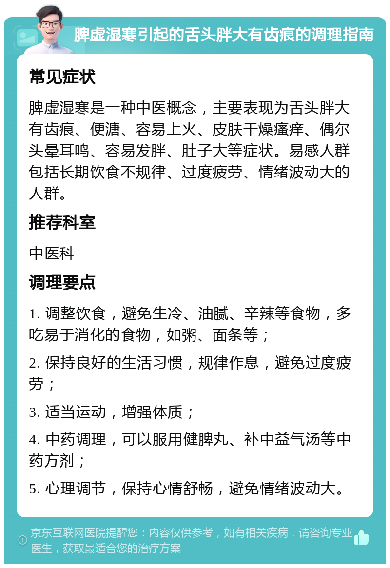 脾虚湿寒引起的舌头胖大有齿痕的调理指南 常见症状 脾虚湿寒是一种中医概念，主要表现为舌头胖大有齿痕、便溏、容易上火、皮肤干燥瘙痒、偶尔头晕耳鸣、容易发胖、肚子大等症状。易感人群包括长期饮食不规律、过度疲劳、情绪波动大的人群。 推荐科室 中医科 调理要点 1. 调整饮食，避免生冷、油腻、辛辣等食物，多吃易于消化的食物，如粥、面条等； 2. 保持良好的生活习惯，规律作息，避免过度疲劳； 3. 适当运动，增强体质； 4. 中药调理，可以服用健脾丸、补中益气汤等中药方剂； 5. 心理调节，保持心情舒畅，避免情绪波动大。