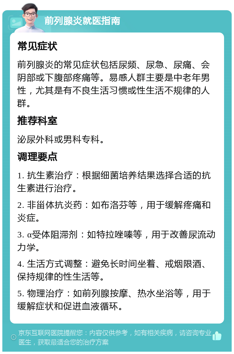 前列腺炎就医指南 常见症状 前列腺炎的常见症状包括尿频、尿急、尿痛、会阴部或下腹部疼痛等。易感人群主要是中老年男性，尤其是有不良生活习惯或性生活不规律的人群。 推荐科室 泌尿外科或男科专科。 调理要点 1. 抗生素治疗：根据细菌培养结果选择合适的抗生素进行治疗。 2. 非甾体抗炎药：如布洛芬等，用于缓解疼痛和炎症。 3. α受体阻滞剂：如特拉唑嗪等，用于改善尿流动力学。 4. 生活方式调整：避免长时间坐着、戒烟限酒、保持规律的性生活等。 5. 物理治疗：如前列腺按摩、热水坐浴等，用于缓解症状和促进血液循环。