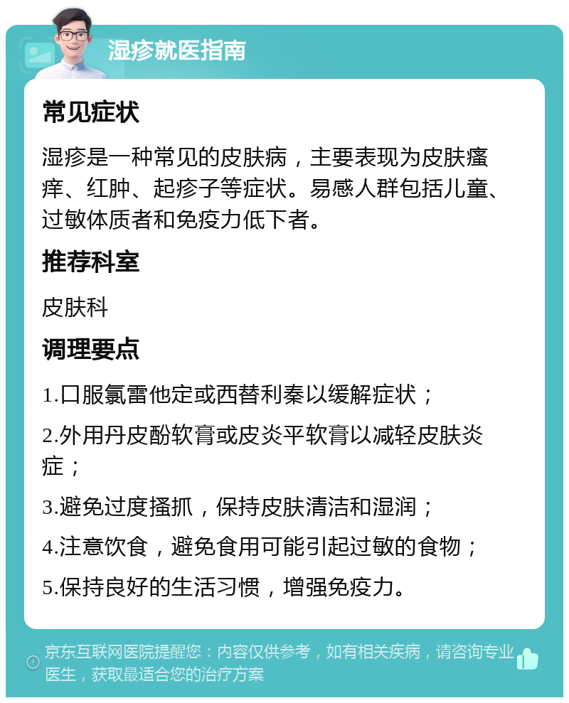 湿疹就医指南 常见症状 湿疹是一种常见的皮肤病，主要表现为皮肤瘙痒、红肿、起疹子等症状。易感人群包括儿童、过敏体质者和免疫力低下者。 推荐科室 皮肤科 调理要点 1.口服氯雷他定或西替利秦以缓解症状； 2.外用丹皮酚软膏或皮炎平软膏以减轻皮肤炎症； 3.避免过度搔抓，保持皮肤清洁和湿润； 4.注意饮食，避免食用可能引起过敏的食物； 5.保持良好的生活习惯，增强免疫力。