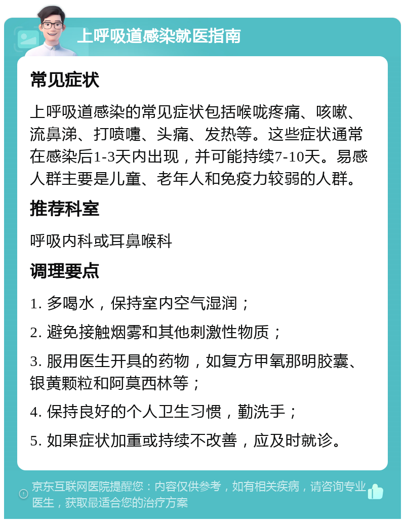 上呼吸道感染就医指南 常见症状 上呼吸道感染的常见症状包括喉咙疼痛、咳嗽、流鼻涕、打喷嚏、头痛、发热等。这些症状通常在感染后1-3天内出现，并可能持续7-10天。易感人群主要是儿童、老年人和免疫力较弱的人群。 推荐科室 呼吸内科或耳鼻喉科 调理要点 1. 多喝水，保持室内空气湿润； 2. 避免接触烟雾和其他刺激性物质； 3. 服用医生开具的药物，如复方甲氧那明胶囊、银黄颗粒和阿莫西林等； 4. 保持良好的个人卫生习惯，勤洗手； 5. 如果症状加重或持续不改善，应及时就诊。