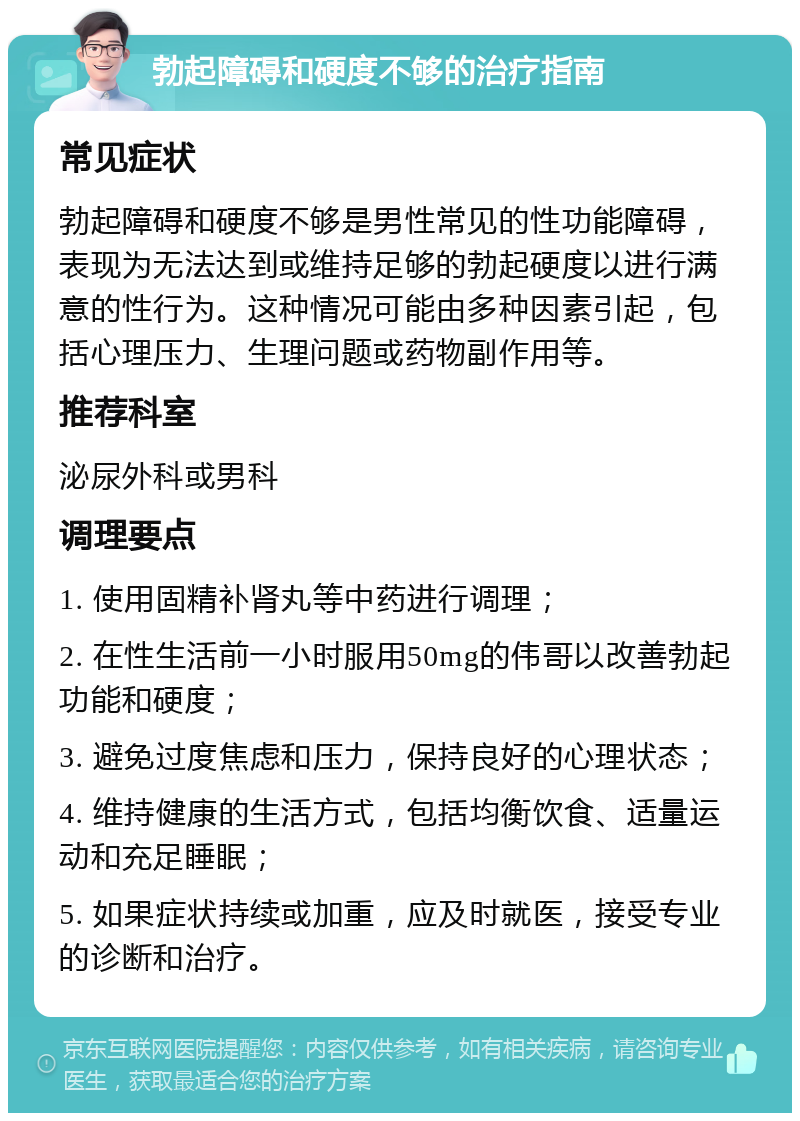 勃起障碍和硬度不够的治疗指南 常见症状 勃起障碍和硬度不够是男性常见的性功能障碍，表现为无法达到或维持足够的勃起硬度以进行满意的性行为。这种情况可能由多种因素引起，包括心理压力、生理问题或药物副作用等。 推荐科室 泌尿外科或男科 调理要点 1. 使用固精补肾丸等中药进行调理； 2. 在性生活前一小时服用50mg的伟哥以改善勃起功能和硬度； 3. 避免过度焦虑和压力，保持良好的心理状态； 4. 维持健康的生活方式，包括均衡饮食、适量运动和充足睡眠； 5. 如果症状持续或加重，应及时就医，接受专业的诊断和治疗。