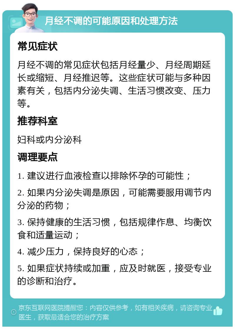 月经不调的可能原因和处理方法 常见症状 月经不调的常见症状包括月经量少、月经周期延长或缩短、月经推迟等。这些症状可能与多种因素有关，包括内分泌失调、生活习惯改变、压力等。 推荐科室 妇科或内分泌科 调理要点 1. 建议进行血液检查以排除怀孕的可能性； 2. 如果内分泌失调是原因，可能需要服用调节内分泌的药物； 3. 保持健康的生活习惯，包括规律作息、均衡饮食和适量运动； 4. 减少压力，保持良好的心态； 5. 如果症状持续或加重，应及时就医，接受专业的诊断和治疗。