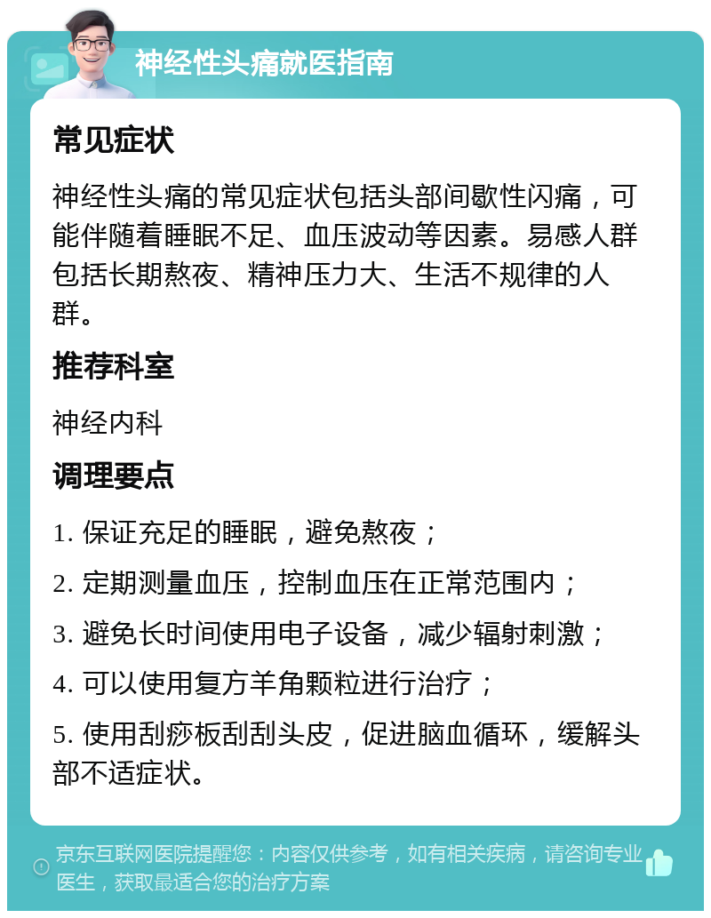 神经性头痛就医指南 常见症状 神经性头痛的常见症状包括头部间歇性闪痛，可能伴随着睡眠不足、血压波动等因素。易感人群包括长期熬夜、精神压力大、生活不规律的人群。 推荐科室 神经内科 调理要点 1. 保证充足的睡眠，避免熬夜； 2. 定期测量血压，控制血压在正常范围内； 3. 避免长时间使用电子设备，减少辐射刺激； 4. 可以使用复方羊角颗粒进行治疗； 5. 使用刮痧板刮刮头皮，促进脑血循环，缓解头部不适症状。