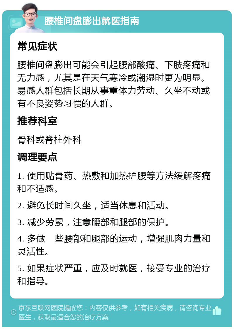 腰椎间盘膨出就医指南 常见症状 腰椎间盘膨出可能会引起腰部酸痛、下肢疼痛和无力感，尤其是在天气寒冷或潮湿时更为明显。易感人群包括长期从事重体力劳动、久坐不动或有不良姿势习惯的人群。 推荐科室 骨科或脊柱外科 调理要点 1. 使用贴膏药、热敷和加热护腰等方法缓解疼痛和不适感。 2. 避免长时间久坐，适当休息和活动。 3. 减少劳累，注意腰部和腿部的保护。 4. 多做一些腰部和腿部的运动，增强肌肉力量和灵活性。 5. 如果症状严重，应及时就医，接受专业的治疗和指导。