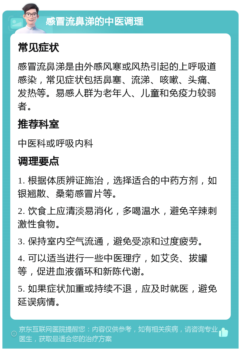 感冒流鼻涕的中医调理 常见症状 感冒流鼻涕是由外感风寒或风热引起的上呼吸道感染，常见症状包括鼻塞、流涕、咳嗽、头痛、发热等。易感人群为老年人、儿童和免疫力较弱者。 推荐科室 中医科或呼吸内科 调理要点 1. 根据体质辨证施治，选择适合的中药方剂，如银翘散、桑菊感冒片等。 2. 饮食上应清淡易消化，多喝温水，避免辛辣刺激性食物。 3. 保持室内空气流通，避免受凉和过度疲劳。 4. 可以适当进行一些中医理疗，如艾灸、拔罐等，促进血液循环和新陈代谢。 5. 如果症状加重或持续不退，应及时就医，避免延误病情。