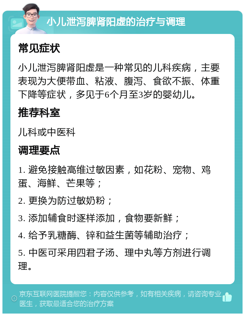 小儿泄泻脾肾阳虚的治疗与调理 常见症状 小儿泄泻脾肾阳虚是一种常见的儿科疾病，主要表现为大便带血、粘液、腹泻、食欲不振、体重下降等症状，多见于6个月至3岁的婴幼儿。 推荐科室 儿科或中医科 调理要点 1. 避免接触高维过敏因素，如花粉、宠物、鸡蛋、海鲜、芒果等； 2. 更换为防过敏奶粉； 3. 添加辅食时逐样添加，食物要新鲜； 4. 给予乳糖酶、锌和益生菌等辅助治疗； 5. 中医可采用四君子汤、理中丸等方剂进行调理。