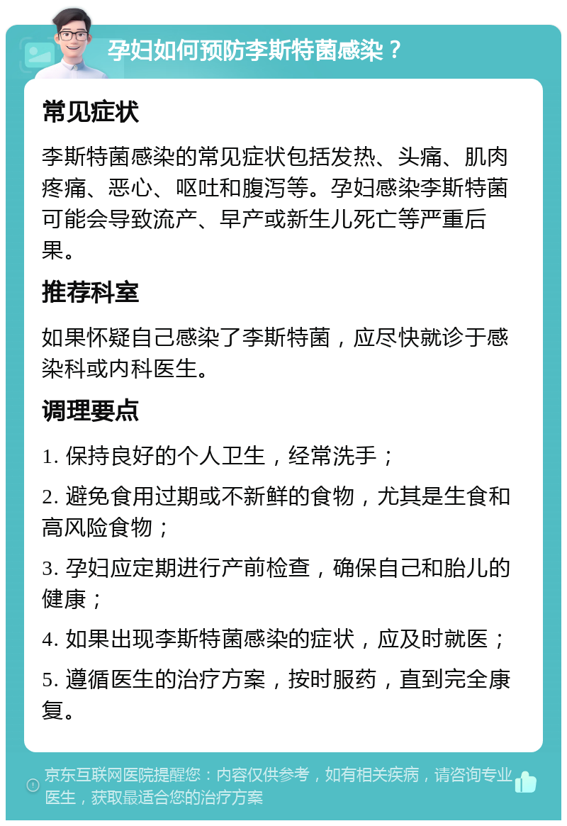 孕妇如何预防李斯特菌感染？ 常见症状 李斯特菌感染的常见症状包括发热、头痛、肌肉疼痛、恶心、呕吐和腹泻等。孕妇感染李斯特菌可能会导致流产、早产或新生儿死亡等严重后果。 推荐科室 如果怀疑自己感染了李斯特菌，应尽快就诊于感染科或内科医生。 调理要点 1. 保持良好的个人卫生，经常洗手； 2. 避免食用过期或不新鲜的食物，尤其是生食和高风险食物； 3. 孕妇应定期进行产前检查，确保自己和胎儿的健康； 4. 如果出现李斯特菌感染的症状，应及时就医； 5. 遵循医生的治疗方案，按时服药，直到完全康复。