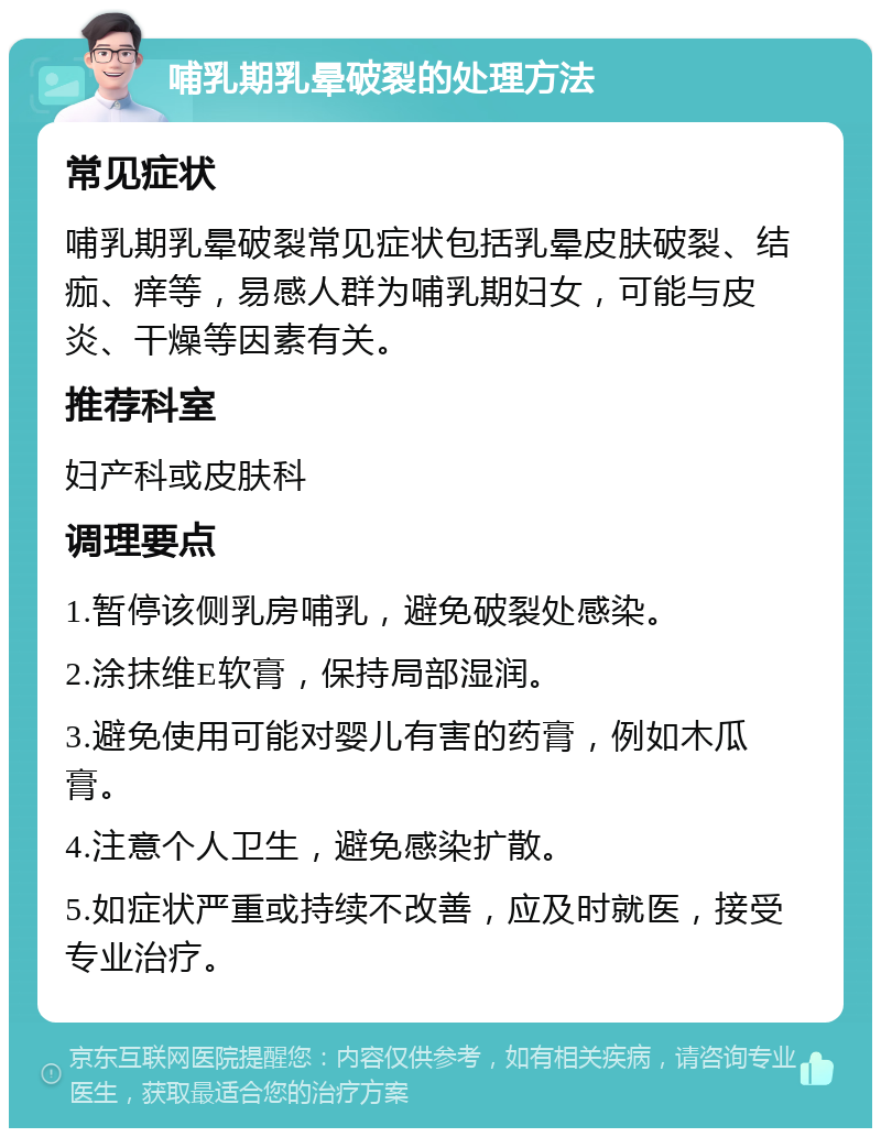 哺乳期乳晕破裂的处理方法 常见症状 哺乳期乳晕破裂常见症状包括乳晕皮肤破裂、结痂、痒等，易感人群为哺乳期妇女，可能与皮炎、干燥等因素有关。 推荐科室 妇产科或皮肤科 调理要点 1.暂停该侧乳房哺乳，避免破裂处感染。 2.涂抹维E软膏，保持局部湿润。 3.避免使用可能对婴儿有害的药膏，例如木瓜膏。 4.注意个人卫生，避免感染扩散。 5.如症状严重或持续不改善，应及时就医，接受专业治疗。