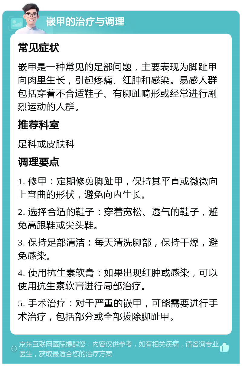 嵌甲的治疗与调理 常见症状 嵌甲是一种常见的足部问题，主要表现为脚趾甲向肉里生长，引起疼痛、红肿和感染。易感人群包括穿着不合适鞋子、有脚趾畸形或经常进行剧烈运动的人群。 推荐科室 足科或皮肤科 调理要点 1. 修甲：定期修剪脚趾甲，保持其平直或微微向上弯曲的形状，避免向内生长。 2. 选择合适的鞋子：穿着宽松、透气的鞋子，避免高跟鞋或尖头鞋。 3. 保持足部清洁：每天清洗脚部，保持干燥，避免感染。 4. 使用抗生素软膏：如果出现红肿或感染，可以使用抗生素软膏进行局部治疗。 5. 手术治疗：对于严重的嵌甲，可能需要进行手术治疗，包括部分或全部拔除脚趾甲。