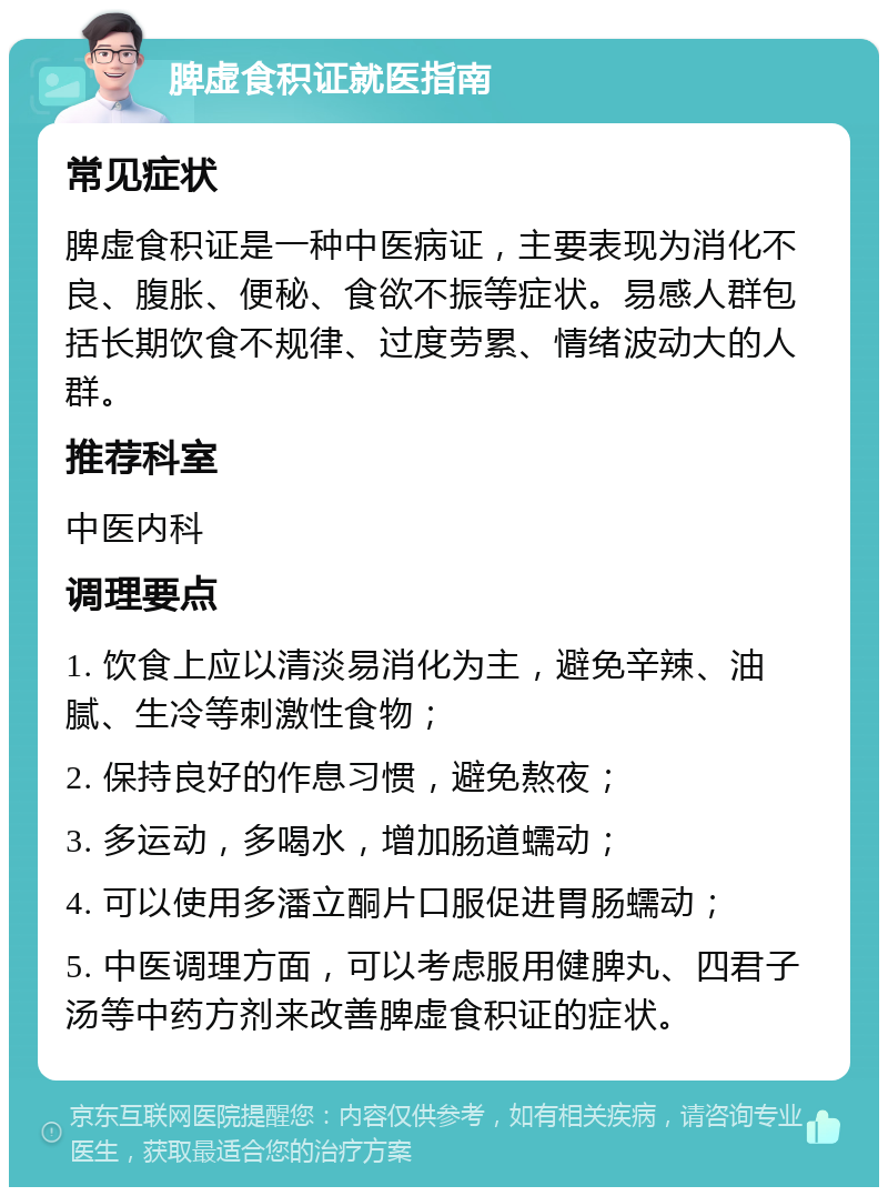 脾虚食积证就医指南 常见症状 脾虚食积证是一种中医病证，主要表现为消化不良、腹胀、便秘、食欲不振等症状。易感人群包括长期饮食不规律、过度劳累、情绪波动大的人群。 推荐科室 中医内科 调理要点 1. 饮食上应以清淡易消化为主，避免辛辣、油腻、生冷等刺激性食物； 2. 保持良好的作息习惯，避免熬夜； 3. 多运动，多喝水，增加肠道蠕动； 4. 可以使用多潘立酮片口服促进胃肠蠕动； 5. 中医调理方面，可以考虑服用健脾丸、四君子汤等中药方剂来改善脾虚食积证的症状。