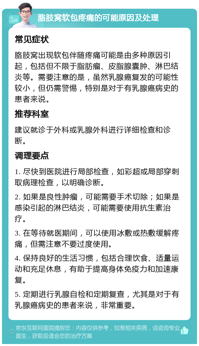 胳肢窝软包疼痛的可能原因及处理 常见症状 胳肢窝出现软包伴随疼痛可能是由多种原因引起，包括但不限于脂肪瘤、皮脂腺囊肿、淋巴结炎等。需要注意的是，虽然乳腺癌复发的可能性较小，但仍需警惕，特别是对于有乳腺癌病史的患者来说。 推荐科室 建议就诊于外科或乳腺外科进行详细检查和诊断。 调理要点 1. 尽快到医院进行局部检查，如彩超或局部穿刺取病理检查，以明确诊断。 2. 如果是良性肿瘤，可能需要手术切除；如果是感染引起的淋巴结炎，可能需要使用抗生素治疗。 3. 在等待就医期间，可以使用冰敷或热敷缓解疼痛，但需注意不要过度使用。 4. 保持良好的生活习惯，包括合理饮食、适量运动和充足休息，有助于提高身体免疫力和加速康复。 5. 定期进行乳腺自检和定期复查，尤其是对于有乳腺癌病史的患者来说，非常重要。