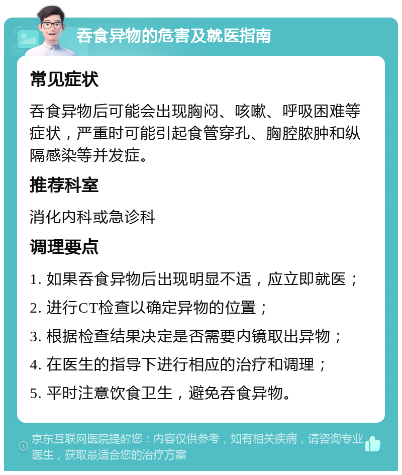 吞食异物的危害及就医指南 常见症状 吞食异物后可能会出现胸闷、咳嗽、呼吸困难等症状，严重时可能引起食管穿孔、胸腔脓肿和纵隔感染等并发症。 推荐科室 消化内科或急诊科 调理要点 1. 如果吞食异物后出现明显不适，应立即就医； 2. 进行CT检查以确定异物的位置； 3. 根据检查结果决定是否需要内镜取出异物； 4. 在医生的指导下进行相应的治疗和调理； 5. 平时注意饮食卫生，避免吞食异物。