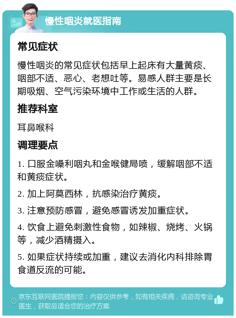 慢性咽炎就医指南 常见症状 慢性咽炎的常见症状包括早上起床有大量黄痰、咽部不适、恶心、老想吐等。易感人群主要是长期吸烟、空气污染环境中工作或生活的人群。 推荐科室 耳鼻喉科 调理要点 1. 口服金嗓利咽丸和金喉健局喷，缓解咽部不适和黄痰症状。 2. 加上阿莫西林，抗感染治疗黄痰。 3. 注意预防感冒，避免感冒诱发加重症状。 4. 饮食上避免刺激性食物，如辣椒、烧烤、火锅等，减少酒精摄入。 5. 如果症状持续或加重，建议去消化内科排除胃食道反流的可能。