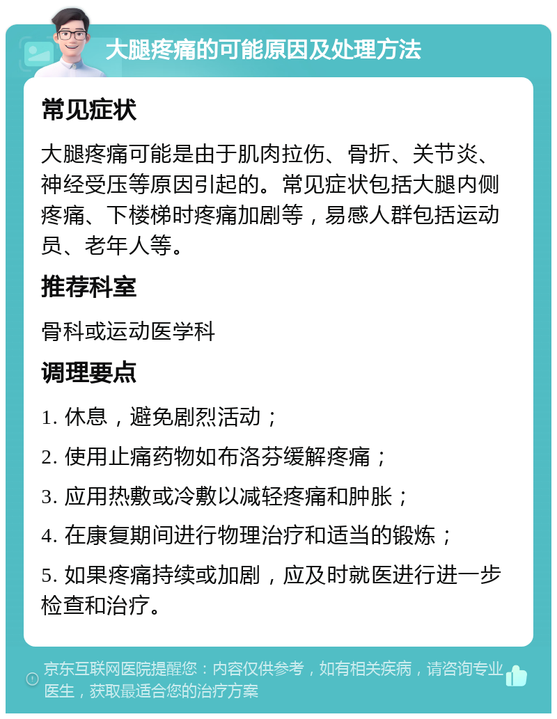 大腿疼痛的可能原因及处理方法 常见症状 大腿疼痛可能是由于肌肉拉伤、骨折、关节炎、神经受压等原因引起的。常见症状包括大腿内侧疼痛、下楼梯时疼痛加剧等，易感人群包括运动员、老年人等。 推荐科室 骨科或运动医学科 调理要点 1. 休息，避免剧烈活动； 2. 使用止痛药物如布洛芬缓解疼痛； 3. 应用热敷或冷敷以减轻疼痛和肿胀； 4. 在康复期间进行物理治疗和适当的锻炼； 5. 如果疼痛持续或加剧，应及时就医进行进一步检查和治疗。