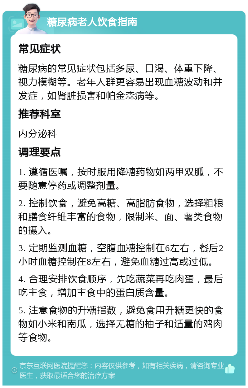 糖尿病老人饮食指南 常见症状 糖尿病的常见症状包括多尿、口渴、体重下降、视力模糊等。老年人群更容易出现血糖波动和并发症，如肾脏损害和帕金森病等。 推荐科室 内分泌科 调理要点 1. 遵循医嘱，按时服用降糖药物如两甲双胍，不要随意停药或调整剂量。 2. 控制饮食，避免高糖、高脂肪食物，选择粗粮和膳食纤维丰富的食物，限制米、面、薯类食物的摄入。 3. 定期监测血糖，空腹血糖控制在6左右，餐后2小时血糖控制在8左右，避免血糖过高或过低。 4. 合理安排饮食顺序，先吃蔬菜再吃肉蛋，最后吃主食，增加主食中的蛋白质含量。 5. 注意食物的升糖指数，避免食用升糖更快的食物如小米和南瓜，选择无糖的柚子和适量的鸡肉等食物。