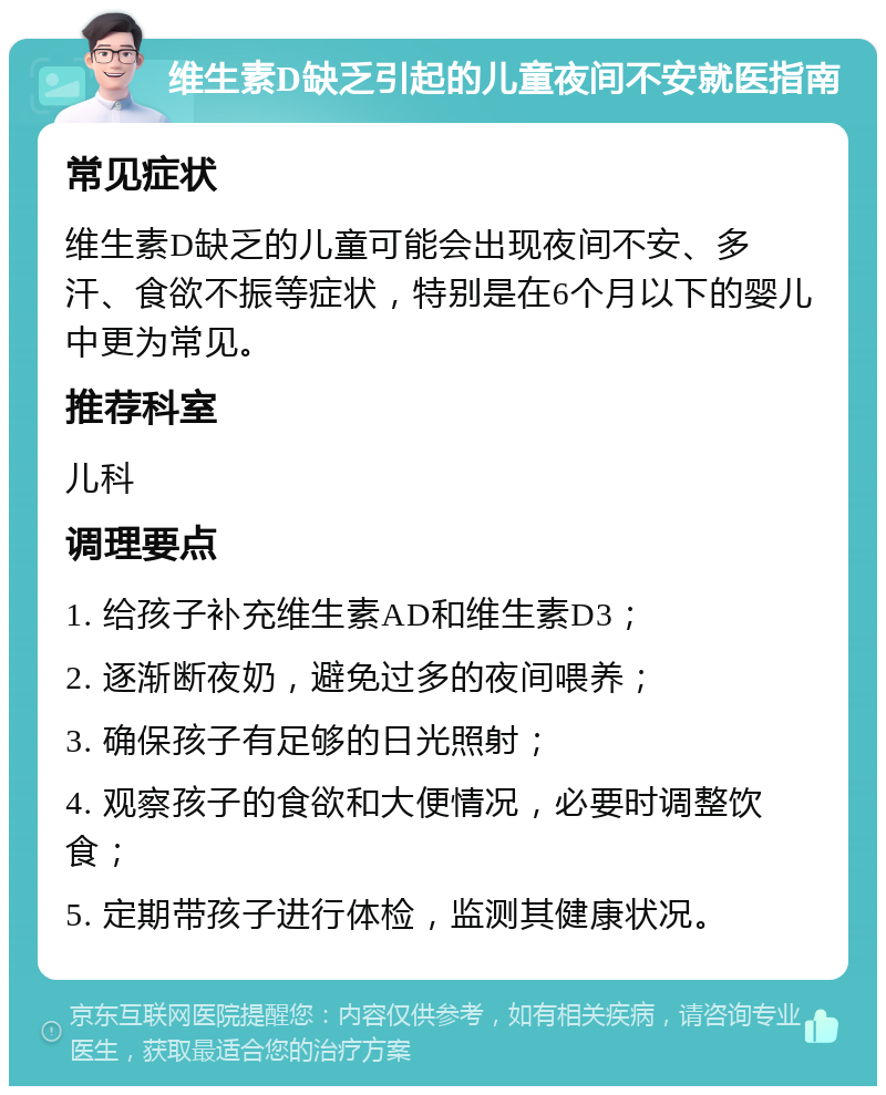 维生素D缺乏引起的儿童夜间不安就医指南 常见症状 维生素D缺乏的儿童可能会出现夜间不安、多汗、食欲不振等症状，特别是在6个月以下的婴儿中更为常见。 推荐科室 儿科 调理要点 1. 给孩子补充维生素AD和维生素D3； 2. 逐渐断夜奶，避免过多的夜间喂养； 3. 确保孩子有足够的日光照射； 4. 观察孩子的食欲和大便情况，必要时调整饮食； 5. 定期带孩子进行体检，监测其健康状况。