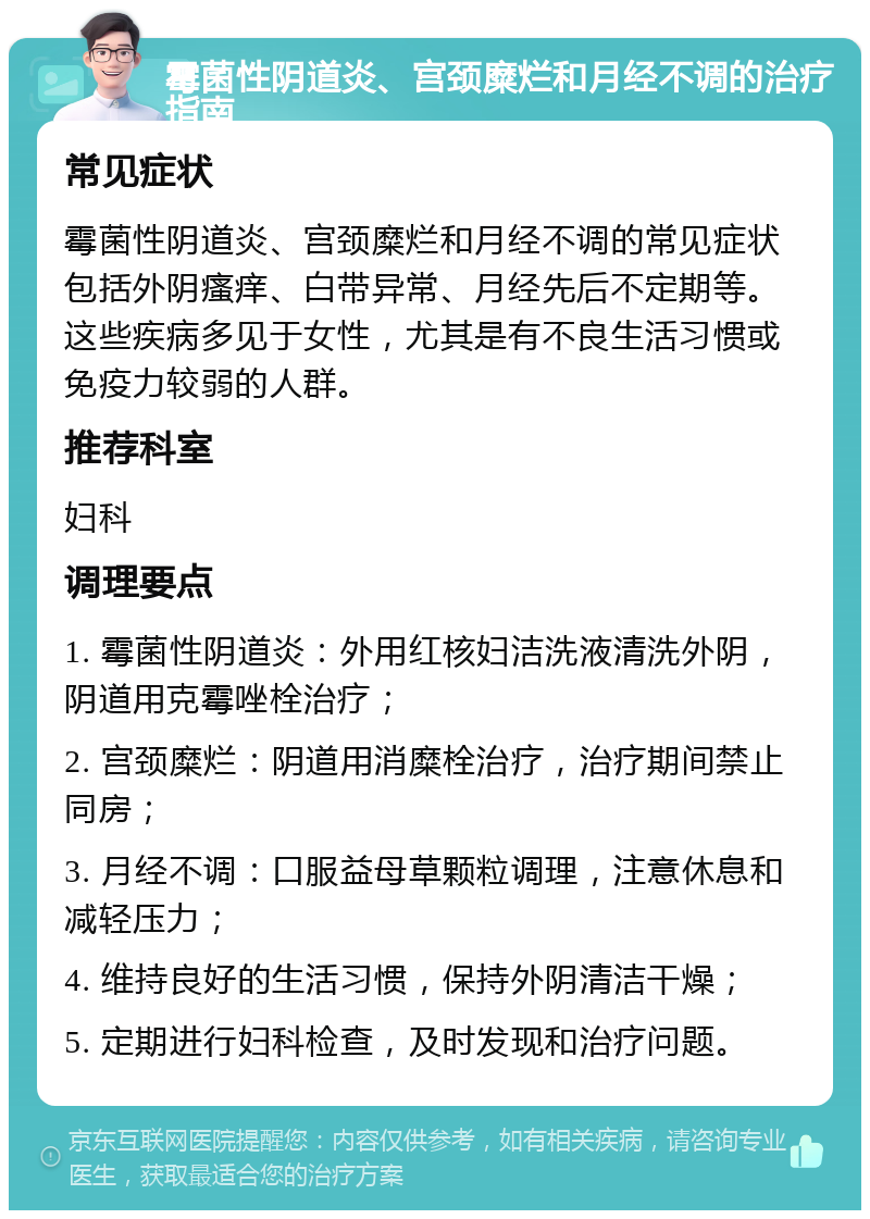 霉菌性阴道炎、宫颈糜烂和月经不调的治疗指南 常见症状 霉菌性阴道炎、宫颈糜烂和月经不调的常见症状包括外阴瘙痒、白带异常、月经先后不定期等。这些疾病多见于女性，尤其是有不良生活习惯或免疫力较弱的人群。 推荐科室 妇科 调理要点 1. 霉菌性阴道炎：外用红核妇洁洗液清洗外阴，阴道用克霉唑栓治疗； 2. 宫颈糜烂：阴道用消糜栓治疗，治疗期间禁止同房； 3. 月经不调：口服益母草颗粒调理，注意休息和减轻压力； 4. 维持良好的生活习惯，保持外阴清洁干燥； 5. 定期进行妇科检查，及时发现和治疗问题。