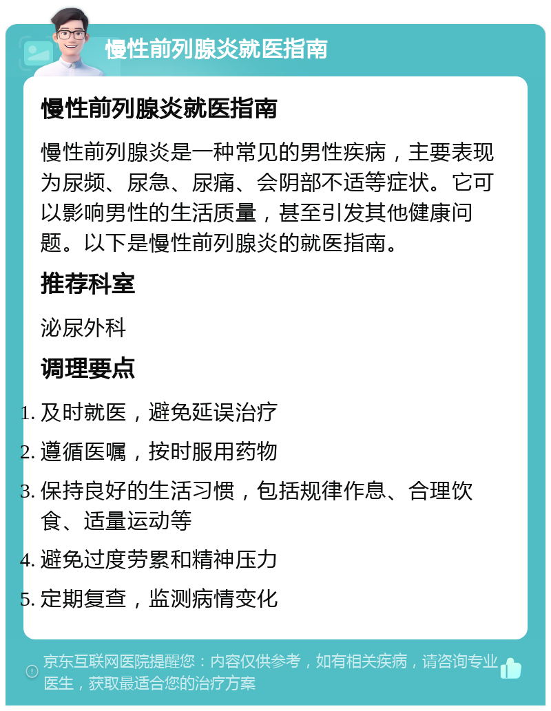 慢性前列腺炎就医指南 慢性前列腺炎就医指南 慢性前列腺炎是一种常见的男性疾病，主要表现为尿频、尿急、尿痛、会阴部不适等症状。它可以影响男性的生活质量，甚至引发其他健康问题。以下是慢性前列腺炎的就医指南。 推荐科室 泌尿外科 调理要点 及时就医，避免延误治疗 遵循医嘱，按时服用药物 保持良好的生活习惯，包括规律作息、合理饮食、适量运动等 避免过度劳累和精神压力 定期复查，监测病情变化