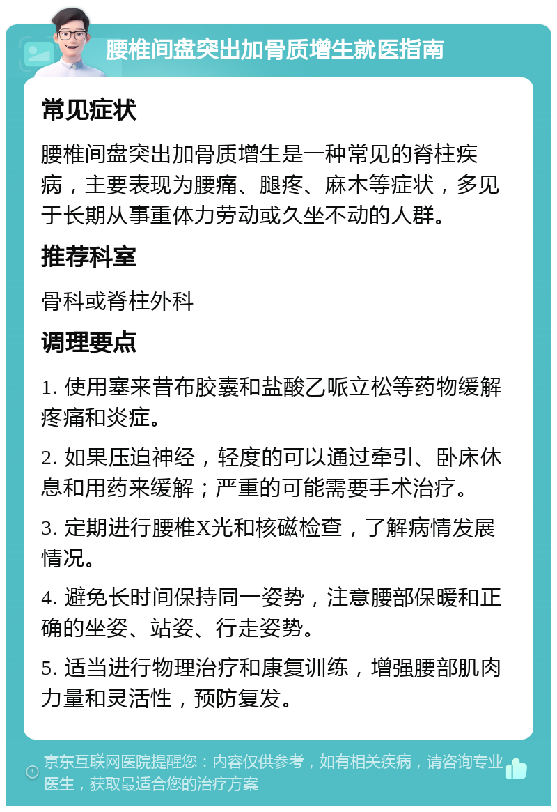 腰椎间盘突出加骨质增生就医指南 常见症状 腰椎间盘突出加骨质增生是一种常见的脊柱疾病，主要表现为腰痛、腿疼、麻木等症状，多见于长期从事重体力劳动或久坐不动的人群。 推荐科室 骨科或脊柱外科 调理要点 1. 使用塞来昔布胶囊和盐酸乙哌立松等药物缓解疼痛和炎症。 2. 如果压迫神经，轻度的可以通过牵引、卧床休息和用药来缓解；严重的可能需要手术治疗。 3. 定期进行腰椎X光和核磁检查，了解病情发展情况。 4. 避免长时间保持同一姿势，注意腰部保暖和正确的坐姿、站姿、行走姿势。 5. 适当进行物理治疗和康复训练，增强腰部肌肉力量和灵活性，预防复发。