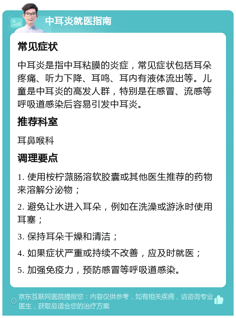 中耳炎就医指南 常见症状 中耳炎是指中耳粘膜的炎症，常见症状包括耳朵疼痛、听力下降、耳鸣、耳内有液体流出等。儿童是中耳炎的高发人群，特别是在感冒、流感等呼吸道感染后容易引发中耳炎。 推荐科室 耳鼻喉科 调理要点 1. 使用桉柠蒎肠溶软胶囊或其他医生推荐的药物来溶解分泌物； 2. 避免让水进入耳朵，例如在洗澡或游泳时使用耳塞； 3. 保持耳朵干燥和清洁； 4. 如果症状严重或持续不改善，应及时就医； 5. 加强免疫力，预防感冒等呼吸道感染。