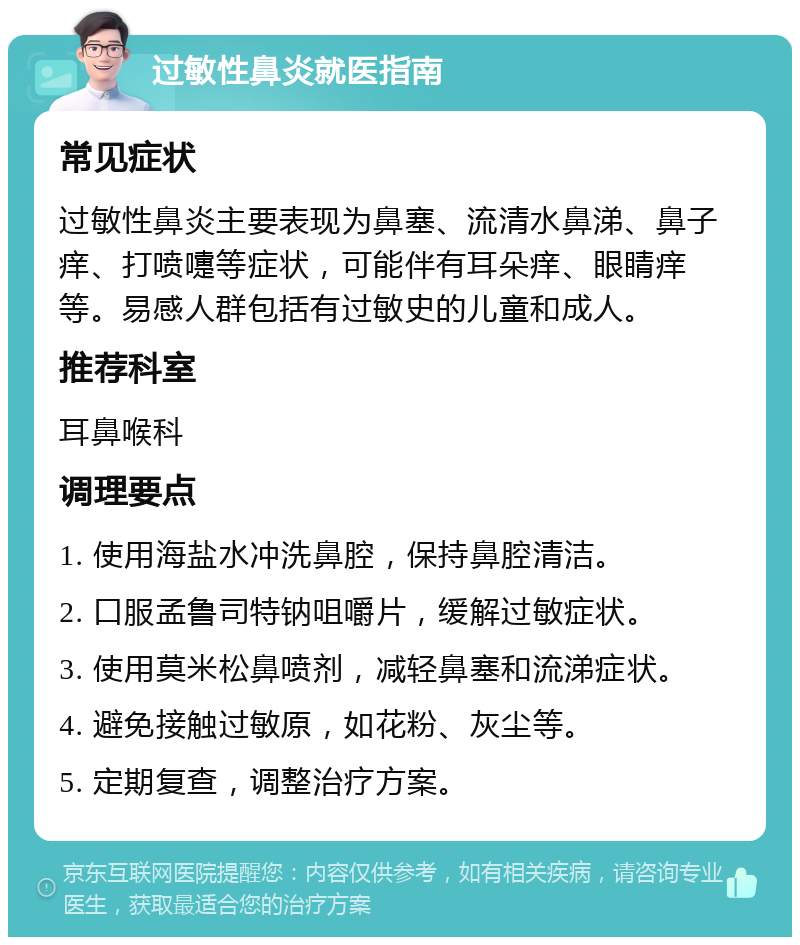 过敏性鼻炎就医指南 常见症状 过敏性鼻炎主要表现为鼻塞、流清水鼻涕、鼻子痒、打喷嚏等症状，可能伴有耳朵痒、眼睛痒等。易感人群包括有过敏史的儿童和成人。 推荐科室 耳鼻喉科 调理要点 1. 使用海盐水冲洗鼻腔，保持鼻腔清洁。 2. 口服孟鲁司特钠咀嚼片，缓解过敏症状。 3. 使用莫米松鼻喷剂，减轻鼻塞和流涕症状。 4. 避免接触过敏原，如花粉、灰尘等。 5. 定期复查，调整治疗方案。