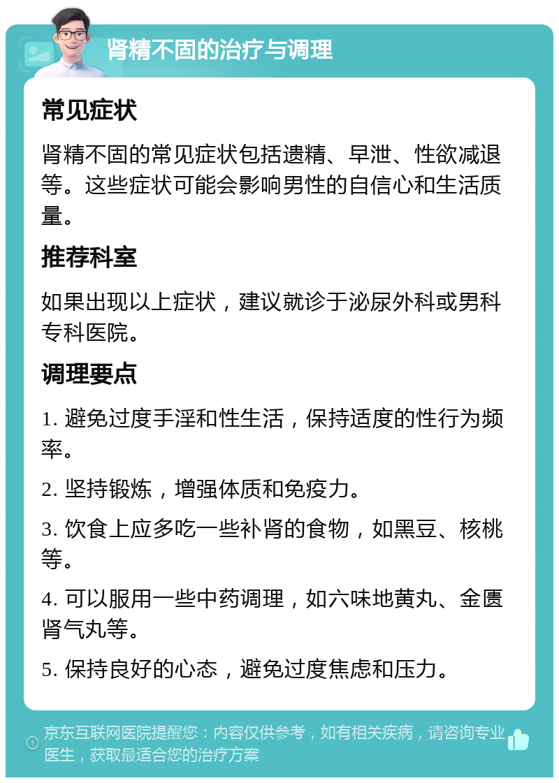 肾精不固的治疗与调理 常见症状 肾精不固的常见症状包括遗精、早泄、性欲减退等。这些症状可能会影响男性的自信心和生活质量。 推荐科室 如果出现以上症状，建议就诊于泌尿外科或男科专科医院。 调理要点 1. 避免过度手淫和性生活，保持适度的性行为频率。 2. 坚持锻炼，增强体质和免疫力。 3. 饮食上应多吃一些补肾的食物，如黑豆、核桃等。 4. 可以服用一些中药调理，如六味地黄丸、金匮肾气丸等。 5. 保持良好的心态，避免过度焦虑和压力。